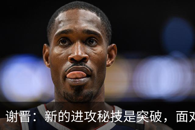 谢晋：新的进攻秘技是突破，面对韩国或尝试独特庆祝方式